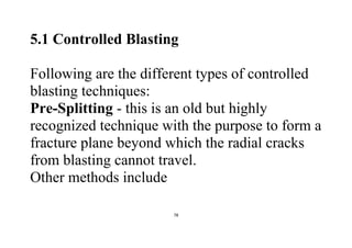 78
5.1 Controlled Blasting
Following are the different types of controlled
blasting techniques:
Pre-Splitting - this is an old but highly
recognized technique with the purpose to form a
fracture plane beyond which the radial cracks
from blasting cannot travel.
Other methods include
 