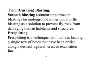 79
Trim (Cushion) Blasting,
Smooth blasting (contour or perimeter
blasting) for underground mines and muffle
blasting as a solution to prevent fly-rock from
damaging human habitants and structures.
Presplitting
Presplitting is a technique that involves loading
a single row of holes that have been drilled
along a desired highwall crest or excavation
line.
 
