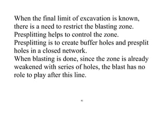 81
When the final limit of excavation is known,
there is a need to restrict the blasting zone.
Presplitting helps to control the zone.
Presplitting is to create buffer holes and presplit
holes in a closed network.
When blasting is done, since the zone is already
weakened with series of holes, the blast has no
role to play after this line.
 