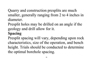 84
Quarry and construction presplits are much
smaller, generally ranging from 2 to 4 inches in
diameter.
Presplit holes may be drilled on an angle if the
geology and drill allow for it.
Spacing
Presplit spacing will vary, depending upon rock
characteristics, size of the operation, and bench
height. Trials should be conducted to determine
the optimal borehole spacing.
 