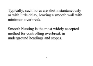 86
Typically, such holes are shot instantaneously
or with little delay, leaving a smooth wall with
minimum overbreak.
Smooth blasting is the most widely accepted
method for controlling overbreak in
underground headings and stopes.
 