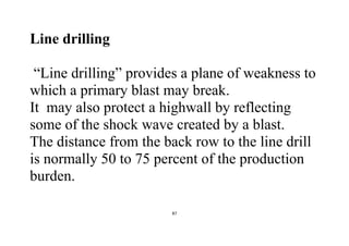 87
Line drilling
“Line drilling” provides a plane of weakness to
which a primary blast may break.
It may also protect a highwall by reflecting
some of the shock wave created by a blast.
The distance from the back row to the line drill
is normally 50 to 75 percent of the production
burden.
 