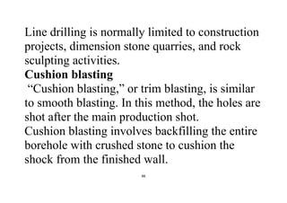 88
Line drilling is normally limited to construction
projects, dimension stone quarries, and rock
sculpting activities.
Cushion blasting
“Cushion blasting,” or trim blasting, is similar
to smooth blasting. In this method, the holes are
shot after the main production shot.
Cushion blasting involves backfilling the entire
borehole with crushed stone to cushion the
shock from the finished wall.
 