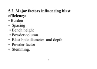 89
5.2 Major factors influencing blast
efficiency:
• Burden
• Spacing
• Bench height
• Powder column
• Blast hole diameter and depth
• Powder factor
• Stemming.
 