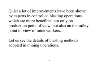 9
Quiet a lot of improvements have been shown
by experts in controlled blasting operations
which are more beneficial not only on
production point of view, but also on the safety
point of view of mine workers.
Let us see the details of blasting methods
adopted in mining operations.
 