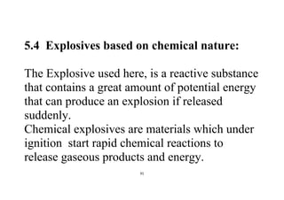 91
5.4 Explosives based on chemical nature:
The Explosive used here, is a reactive substance
that contains a great amount of potential energy
that can produce an explosion if released
suddenly.
Chemical explosives are materials which under
ignition start rapid chemical reactions to
release gaseous products and energy.
 