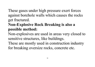 92
These gases under high pressure exert forces
against borehole walls which causes the rocks
get fractured.
Non-Explosive Rock Breaking is also a
possible method:
Non-explosives are used in areas very closed to
sensitive structures, like buildings.
These are mostly used in construction industry
for breaking oversize rocks, concrete etc.
 