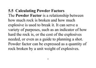 93
5.5 Calculating Powder Factors
The Powder Factor is a relationship between
how much rock is broken and how much
explosive is used to break it. It can serve a
variety of purposes, such as an indicator of how
hard the rock is, or the cost of the explosives
needed, or even as a guide to planning a shot.
Powder factor can be expressed as a quantity of
rock broken by a unit weight of explosives.
 