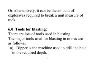 94
Or, alternatively, it can be the amount of
explosives required to break a unit measure of
rock.
6.0 Tools for blasting:
There are lots of tools used in blasting.
The major tools used for blasting in mines are
as follows:
a) Dipper is the machine used to drill the hole
to the required depth.
 
