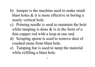 95
b) Jumper is the machine used to make small
blast holes & it is more effective in boring a
nearly vertical hole.
c) Priming needle is used to maintain the hole
while tamping is done & is in the form of a
thin copper rod with a loop at one end.
d) Scraping spoon is used to remove dust of
crushed stone from blast hole.
e) Tamping bar is used to tamp the material
while refilling a blast hole.
 