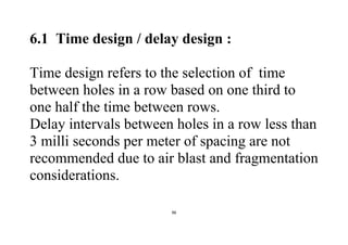 96
6.1 Time design / delay design :
Time design refers to the selection of time
between holes in a row based on one third to
one half the time between rows.
Delay intervals between holes in a row less than
3 milli seconds per meter of spacing are not
recommended due to air blast and fragmentation
considerations.
 