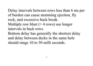 97
Delay intervals between rows less than 6 ms per
of burden can cause stemming ejection, fly
rock, and excessive back break.
Multiple row blast (> 4 rows) use longer
intervals in back rows.
Bottom delay has generally the shortest delay
and delay between decks in the same hole
should range 10 to 50 milli seconds.
 