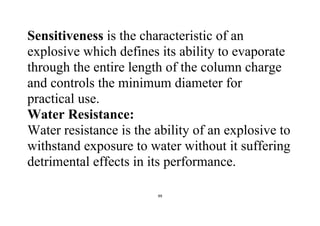 99
Sensitiveness is the characteristic of an
explosive which defines its ability to evaporate
through the entire length of the column charge
and controls the minimum diameter for
practical use.
Water Resistance:
Water resistance is the ability of an explosive to
withstand exposure to water without it suffering
detrimental effects in its performance.
 