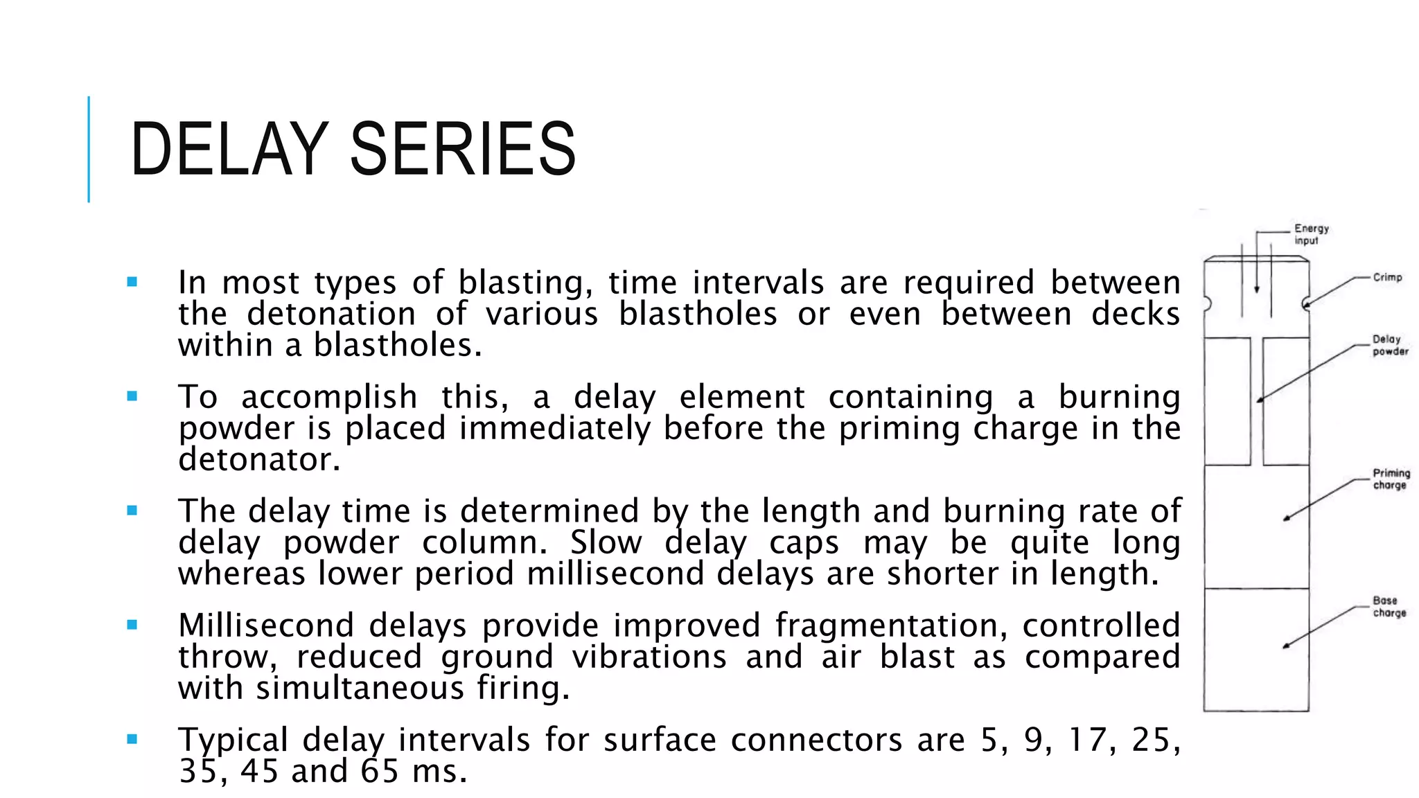 DELAY SERIES
 In most types of blasting, time intervals are required between
the detonation of various blastholes or even between decks
within a blastholes.
 To accomplish this, a delay element containing a burning
powder is placed immediately before the priming charge in the
detonator.
 The delay time is determined by the length and burning rate of
delay powder column. Slow delay caps may be quite long
whereas lower period millisecond delays are shorter in length.
 Millisecond delays provide improved fragmentation, controlled
throw, reduced ground vibrations and air blast as compared
with simultaneous firing.
 Typical delay intervals for surface connectors are 5, 9, 17, 25,
35, 45 and 65 ms.
 
