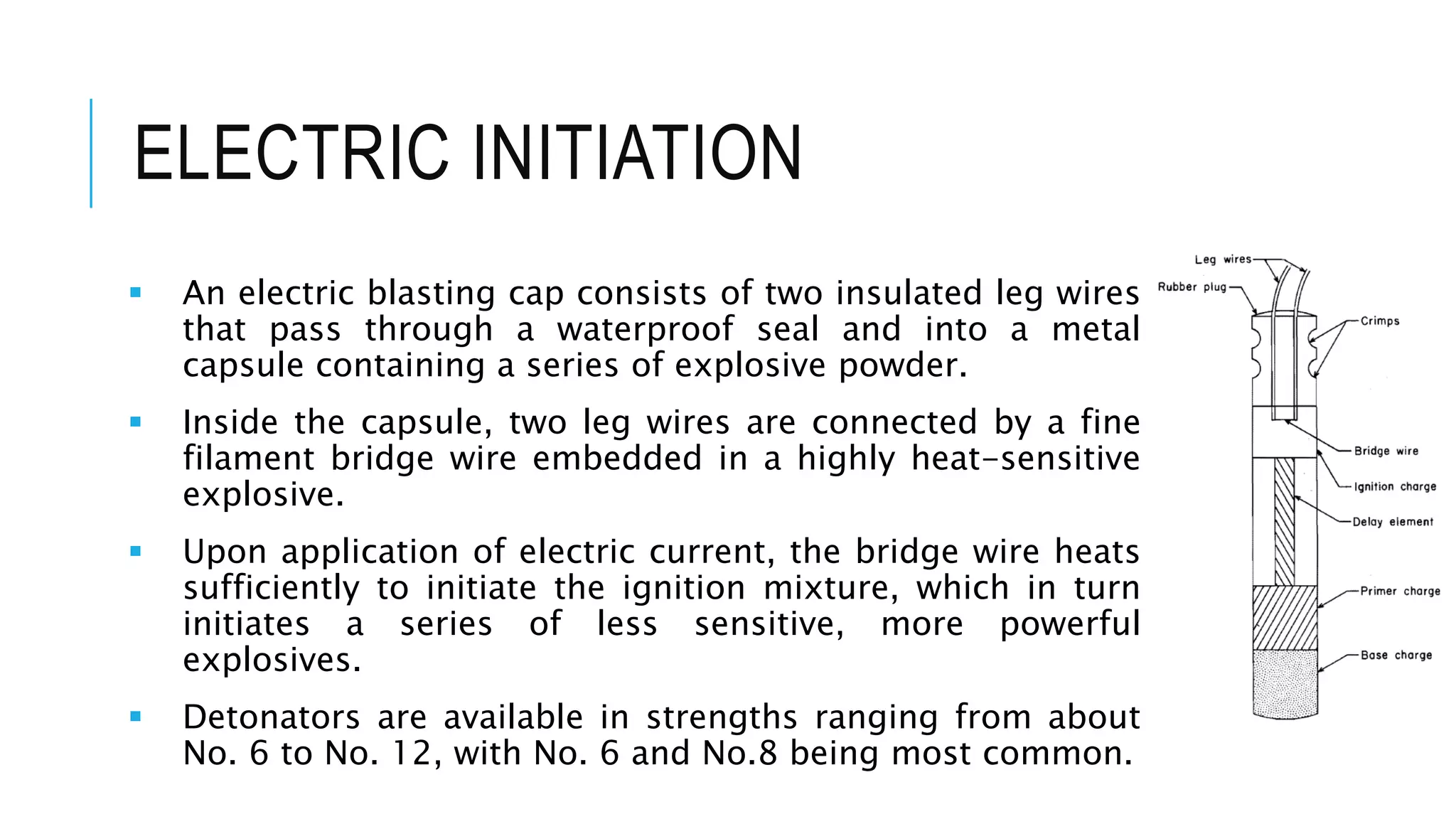 ELECTRIC INITIATION
 An electric blasting cap consists of two insulated leg wires
that pass through a waterproof seal and into a metal
capsule containing a series of explosive powder.
 Inside the capsule, two leg wires are connected by a fine
filament bridge wire embedded in a highly heat-sensitive
explosive.
 Upon application of electric current, the bridge wire heats
sufficiently to initiate the ignition mixture, which in turn
initiates a series of less sensitive, more powerful
explosives.
 Detonators are available in strengths ranging from about
No. 6 to No. 12, with No. 6 and No.8 being most common.
 