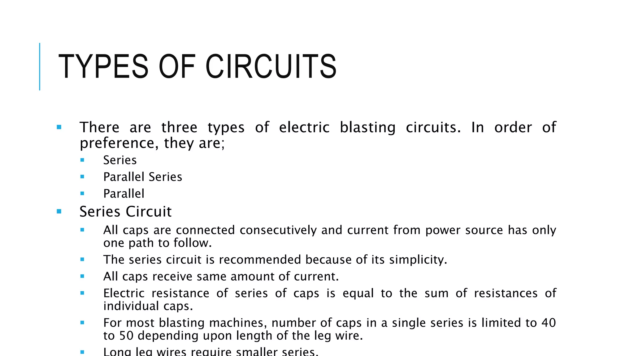 TYPES OF CIRCUITS
 There are three types of electric blasting circuits. In order of
preference, they are;
 Series
 Parallel Series
 Parallel
 Series Circuit
 All caps are connected consecutively and current from power source has only
one path to follow.
 The series circuit is recommended because of its simplicity.
 All caps receive same amount of current.
 Electric resistance of series of caps is equal to the sum of resistances of
individual caps.
 For most blasting machines, number of caps in a single series is limited to 40
to 50 depending upon length of the leg wire.
 