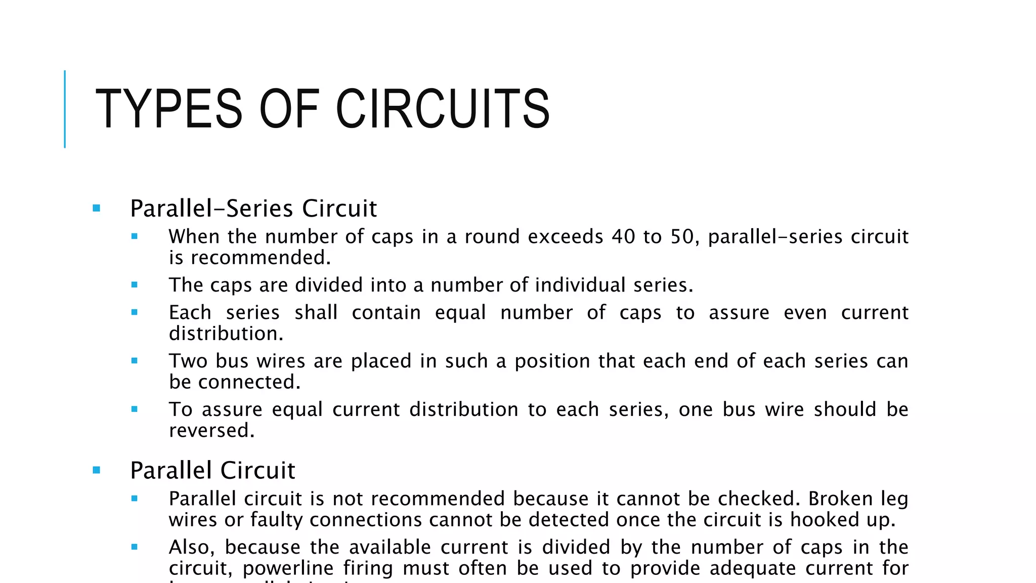 TYPES OF CIRCUITS
 Parallel-Series Circuit
 When the number of caps in a round exceeds 40 to 50, parallel-series circuit
is recommended.
 The caps are divided into a number of individual series.
 Each series shall contain equal number of caps to assure even current
distribution.
 Two bus wires are placed in such a position that each end of each series can
be connected.
 To assure equal current distribution to each series, one bus wire should be
reversed.
 Parallel Circuit
 Parallel circuit is not recommended because it cannot be checked. Broken leg
wires or faulty connections cannot be detected once the circuit is hooked up.
 Also, because the available current is divided by the number of caps in the
circuit, powerline firing must often be used to provide adequate current for
 