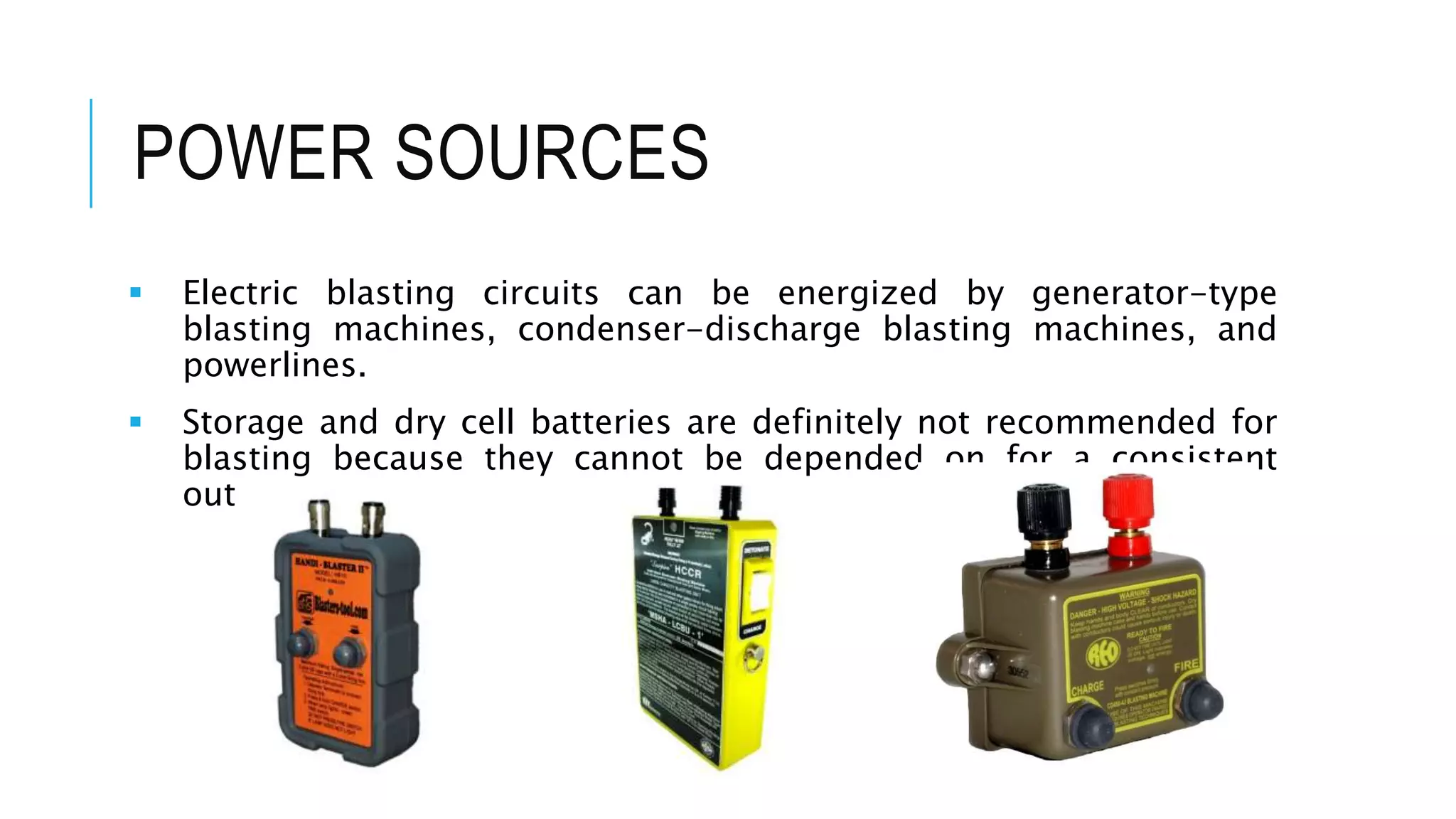 POWER SOURCES
 Electric blasting circuits can be energized by generator-type
blasting machines, condenser-discharge blasting machines, and
powerlines.
 Storage and dry cell batteries are definitely not recommended for
blasting because they cannot be depended on for a consistent
output.
 