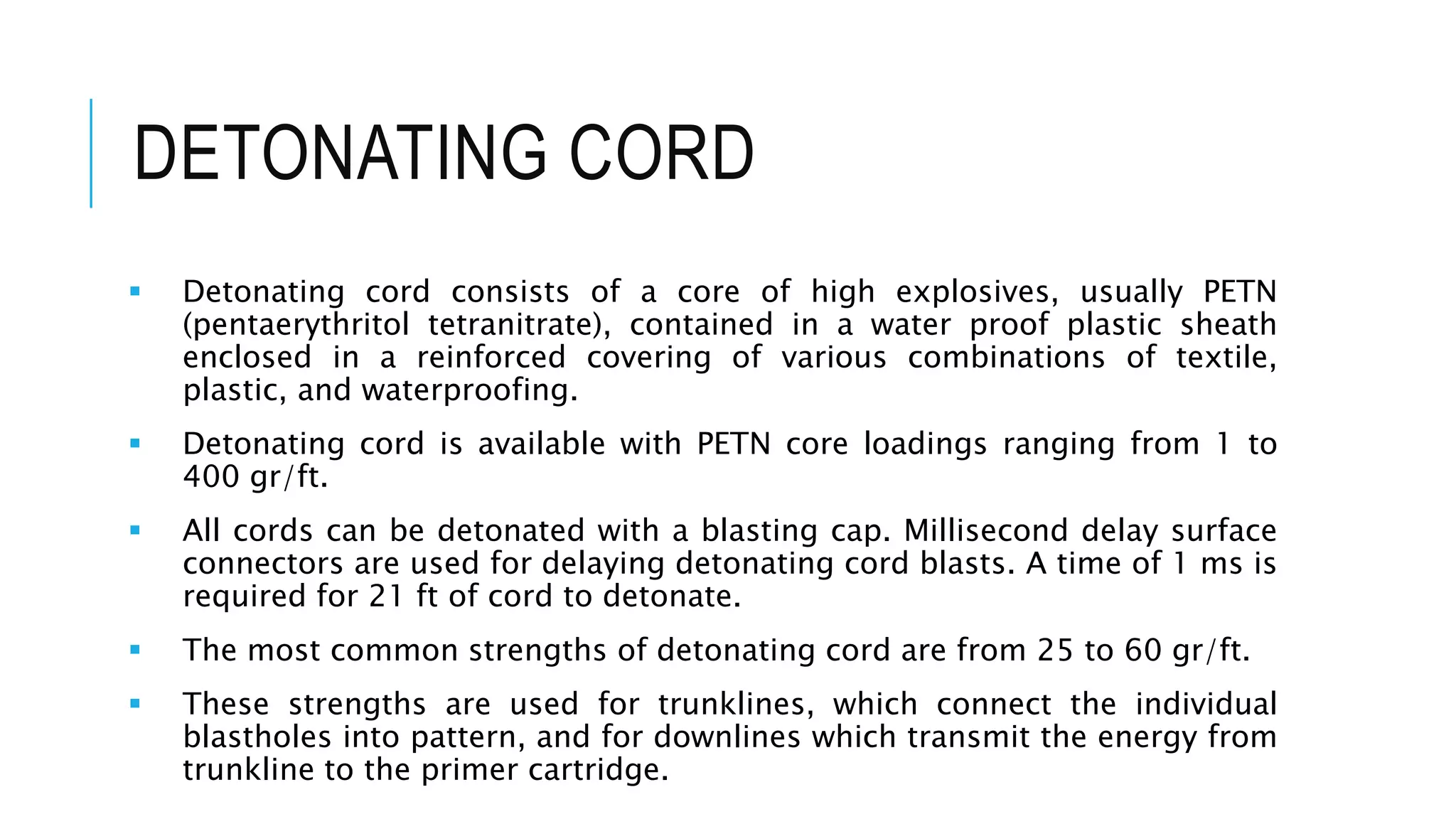 DETONATING CORD
 Detonating cord consists of a core of high explosives, usually PETN
(pentaerythritol tetranitrate), contained in a water proof plastic sheath
enclosed in a reinforced covering of various combinations of textile,
plastic, and waterproofing.
 Detonating cord is available with PETN core loadings ranging from 1 to
400 gr/ft.
 All cords can be detonated with a blasting cap. Millisecond delay surface
connectors are used for delaying detonating cord blasts. A time of 1 ms is
required for 21 ft of cord to detonate.
 The most common strengths of detonating cord are from 25 to 60 gr/ft.
 These strengths are used for trunklines, which connect the individual
blastholes into pattern, and for downlines which transmit the energy from
trunkline to the primer cartridge.
 
