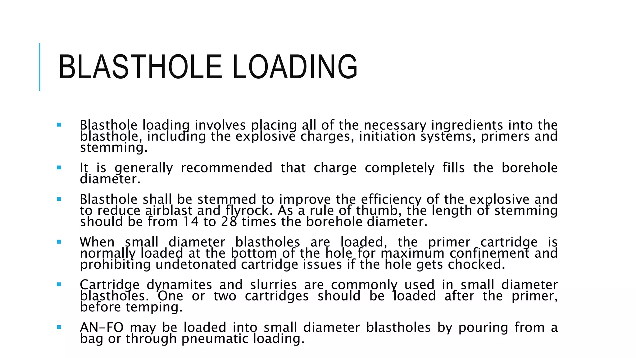 BLASTHOLE LOADING
 Blasthole loading involves placing all of the necessary ingredients into the
blasthole, including the explosive charges, initiation systems, primers and
stemming.
 It is generally recommended that charge completely fills the borehole
diameter.
 Blasthole shall be stemmed to improve the efficiency of the explosive and
to reduce airblast and flyrock. As a rule of thumb, the length of stemming
should be from 14 to 28 times the borehole diameter.
 When small diameter blastholes are loaded, the primer cartridge is
normally loaded at the bottom of the hole for maximum confinement and
prohibiting undetonated cartridge issues if the hole gets chocked.
 Cartridge dynamites and slurries are commonly used in small diameter
blastholes. One or two cartridges should be loaded after the primer,
before temping.
 AN-FO may be loaded into small diameter blastholes by pouring from a
bag or through pneumatic loading.
 