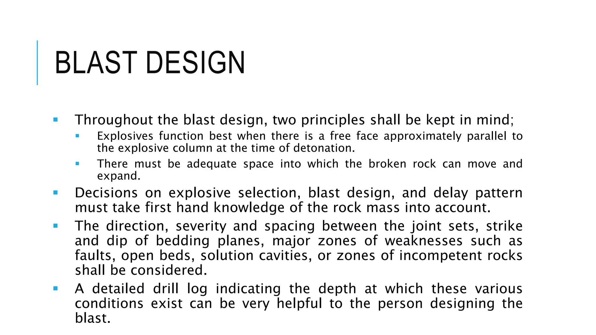 BLAST DESIGN
 Throughout the blast design, two principles shall be kept in mind;
 Explosives function best when there is a free face approximately parallel to
the explosive column at the time of detonation.
 There must be adequate space into which the broken rock can move and
expand.
 Decisions on explosive selection, blast design, and delay pattern
must take first hand knowledge of the rock mass into account.
 The direction, severity and spacing between the joint sets, strike
and dip of bedding planes, major zones of weaknesses such as
faults, open beds, solution cavities, or zones of incompetent rocks
shall be considered.
 A detailed drill log indicating the depth at which these various
conditions exist can be very helpful to the person designing the
blast.
 