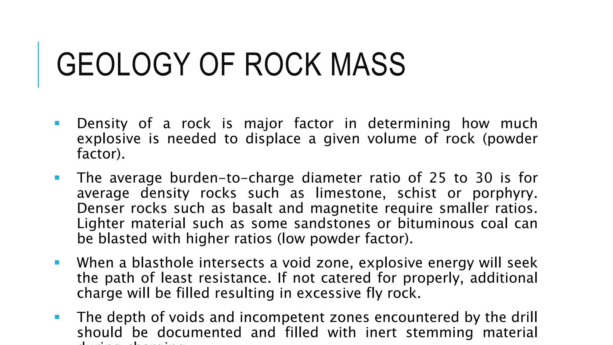 GEOLOGY OF ROCK MASS
 Density of a rock is major factor in determining how much
explosive is needed to displace a given volume of rock (powder
factor).
 The average burden-to-charge diameter ratio of 25 to 30 is for
average density rocks such as limestone, schist or porphyry.
Denser rocks such as basalt and magnetite require smaller ratios.
Lighter material such as some sandstones or bituminous coal can
be blasted with higher ratios (low powder factor).
 When a blasthole intersects a void zone, explosive energy will seek
the path of least resistance. If not catered for properly, additional
charge will be filled resulting in excessive fly rock.
 The depth of voids and incompetent zones encountered by the drill
should be documented and filled with inert stemming material
 