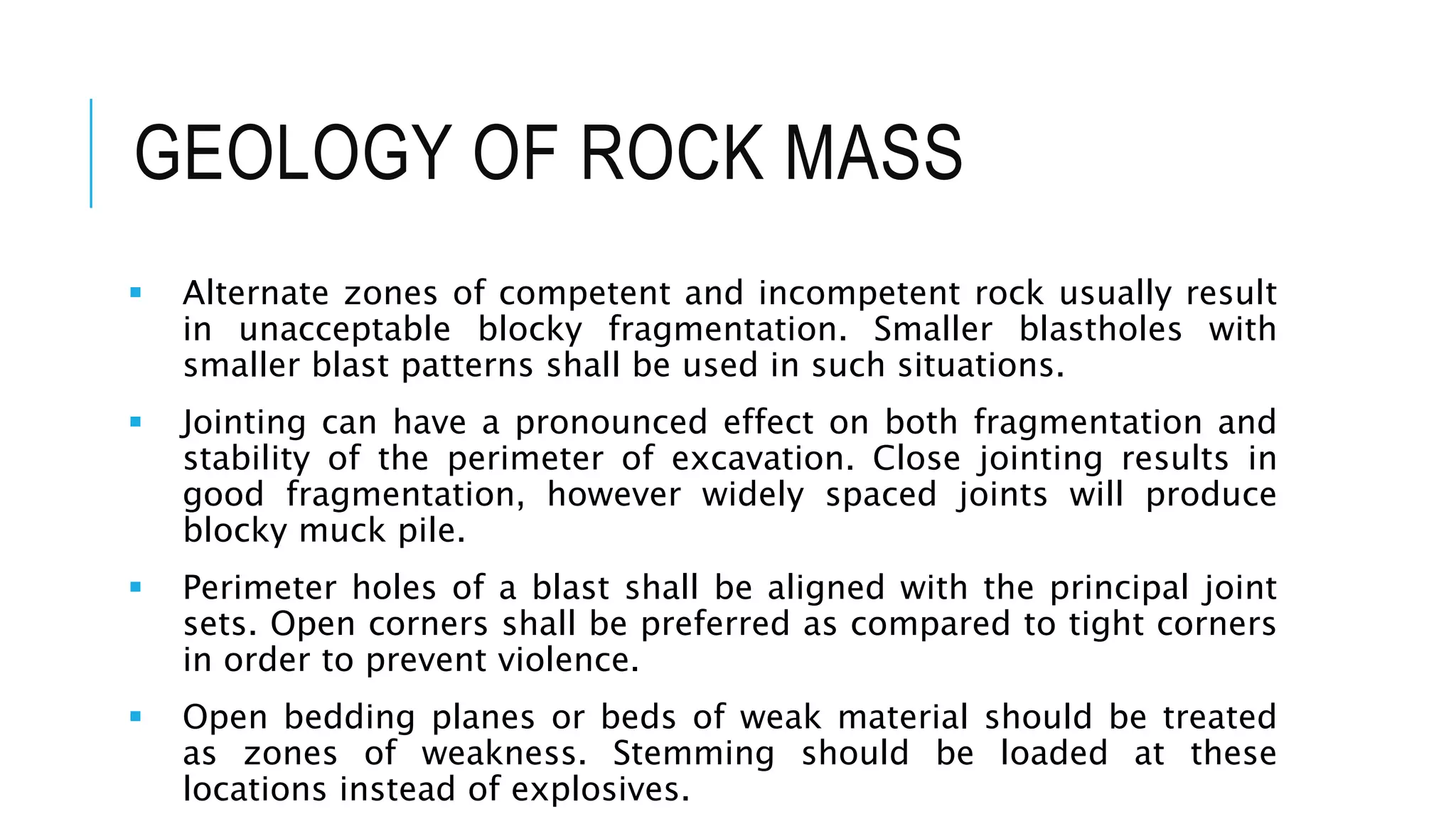 GEOLOGY OF ROCK MASS
 Alternate zones of competent and incompetent rock usually result
in unacceptable blocky fragmentation. Smaller blastholes with
smaller blast patterns shall be used in such situations.
 Jointing can have a pronounced effect on both fragmentation and
stability of the perimeter of excavation. Close jointing results in
good fragmentation, however widely spaced joints will produce
blocky muck pile.
 Perimeter holes of a blast shall be aligned with the principal joint
sets. Open corners shall be preferred as compared to tight corners
in order to prevent violence.
 Open bedding planes or beds of weak material should be treated
as zones of weakness. Stemming should be loaded at these
locations instead of explosives.
 