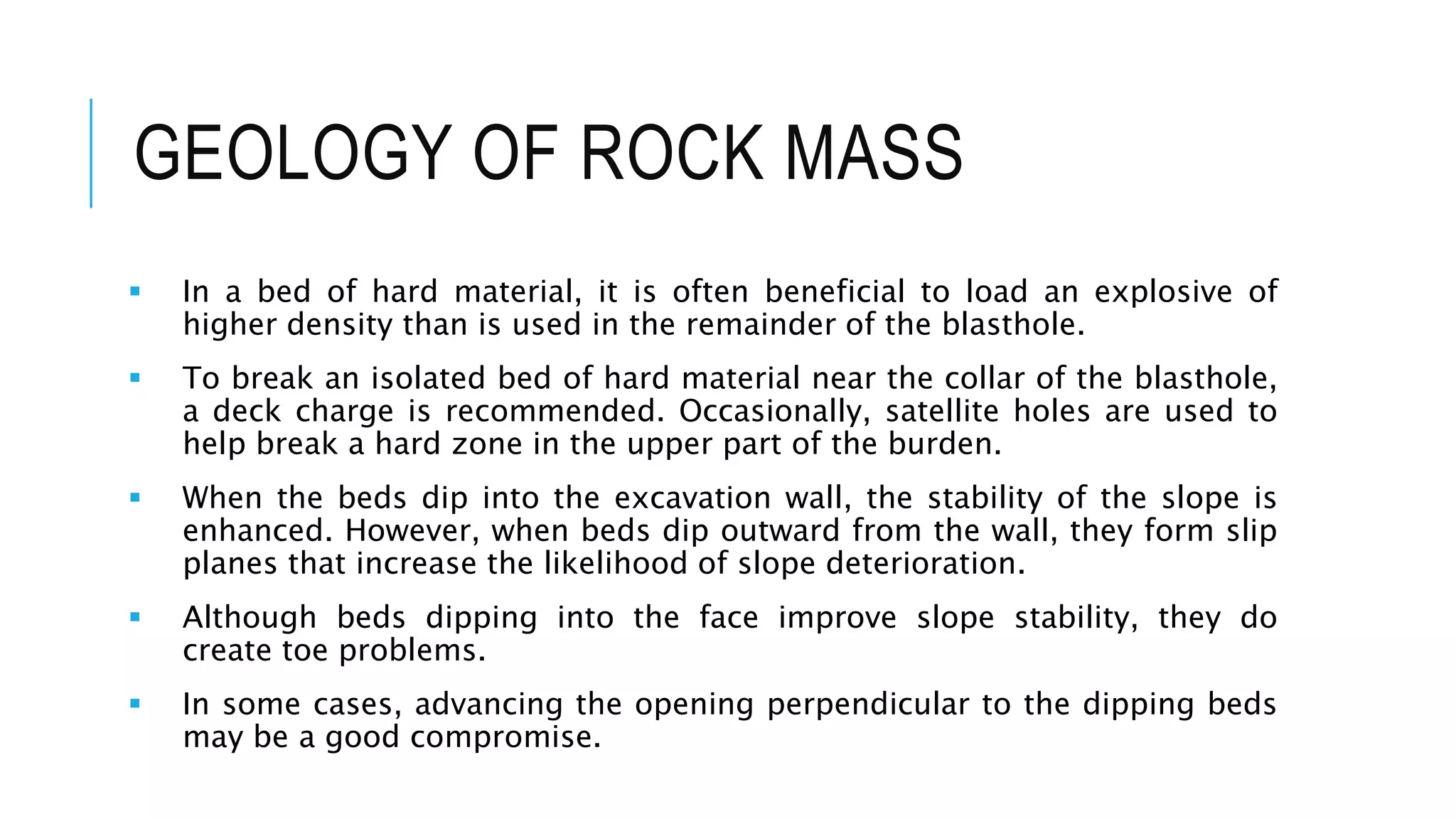 GEOLOGY OF ROCK MASS
 In a bed of hard material, it is often beneficial to load an explosive of
higher density than is used in the remainder of the blasthole.
 To break an isolated bed of hard material near the collar of the blasthole,
a deck charge is recommended. Occasionally, satellite holes are used to
help break a hard zone in the upper part of the burden.
 When the beds dip into the excavation wall, the stability of the slope is
enhanced. However, when beds dip outward from the wall, they form slip
planes that increase the likelihood of slope deterioration.
 Although beds dipping into the face improve slope stability, they do
create toe problems.
 In some cases, advancing the opening perpendicular to the dipping beds
may be a good compromise.
 