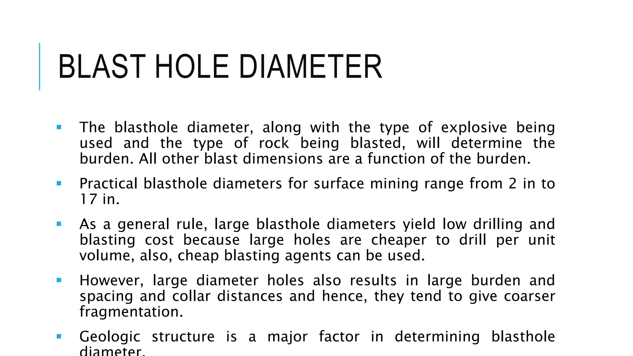 BLAST HOLE DIAMETER
 The blasthole diameter, along with the type of explosive being
used and the type of rock being blasted, will determine the
burden. All other blast dimensions are a function of the burden.
 Practical blasthole diameters for surface mining range from 2 in to
17 in.
 As a general rule, large blasthole diameters yield low drilling and
blasting cost because large holes are cheaper to drill per unit
volume, also, cheap blasting agents can be used.
 However, large diameter holes also results in large burden and
spacing and collar distances and hence, they tend to give coarser
fragmentation.
 Geologic structure is a major factor in determining blasthole
 
