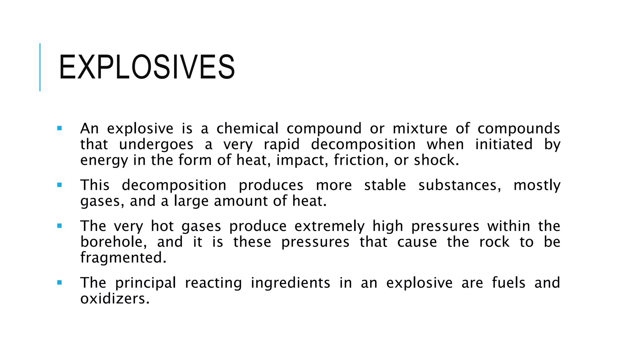 EXPLOSIVES
 An explosive is a chemical compound or mixture of compounds
that undergoes a very rapid decomposition when initiated by
energy in the form of heat, impact, friction, or shock.
 This decomposition produces more stable substances, mostly
gases, and a large amount of heat.
 The very hot gases produce extremely high pressures within the
borehole, and it is these pressures that cause the rock to be
fragmented.
 The principal reacting ingredients in an explosive are fuels and
oxidizers.
 