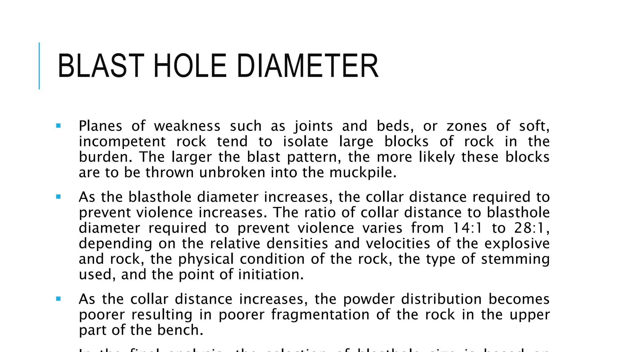 BLAST HOLE DIAMETER
 Planes of weakness such as joints and beds, or zones of soft,
incompetent rock tend to isolate large blocks of rock in the
burden. The larger the blast pattern, the more likely these blocks
are to be thrown unbroken into the muckpile.
 As the blasthole diameter increases, the collar distance required to
prevent violence increases. The ratio of collar distance to blasthole
diameter required to prevent violence varies from 14:1 to 28:1,
depending on the relative densities and velocities of the explosive
and rock, the physical condition of the rock, the type of stemming
used, and the point of initiation.
 As the collar distance increases, the powder distribution becomes
poorer resulting in poorer fragmentation of the rock in the upper
part of the bench.
 