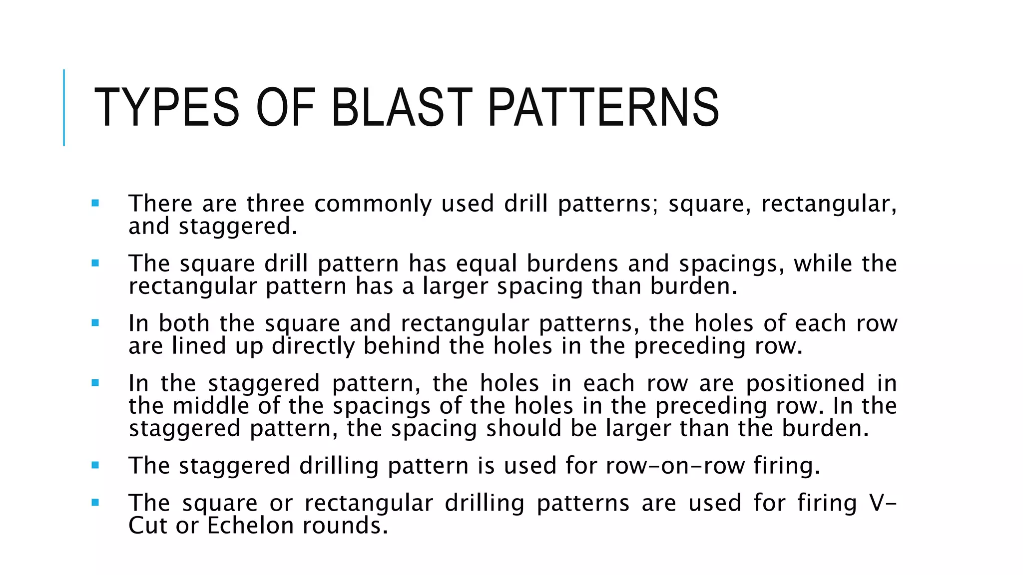 TYPES OF BLAST PATTERNS
 There are three commonly used drill patterns; square, rectangular,
and staggered.
 The square drill pattern has equal burdens and spacings, while the
rectangular pattern has a larger spacing than burden.
 In both the square and rectangular patterns, the holes of each row
are lined up directly behind the holes in the preceding row.
 In the staggered pattern, the holes in each row are positioned in
the middle of the spacings of the holes in the preceding row. In the
staggered pattern, the spacing should be larger than the burden.
 The staggered drilling pattern is used for row-on-row firing.
 The square or rectangular drilling patterns are used for firing V-
Cut or Echelon rounds.
 