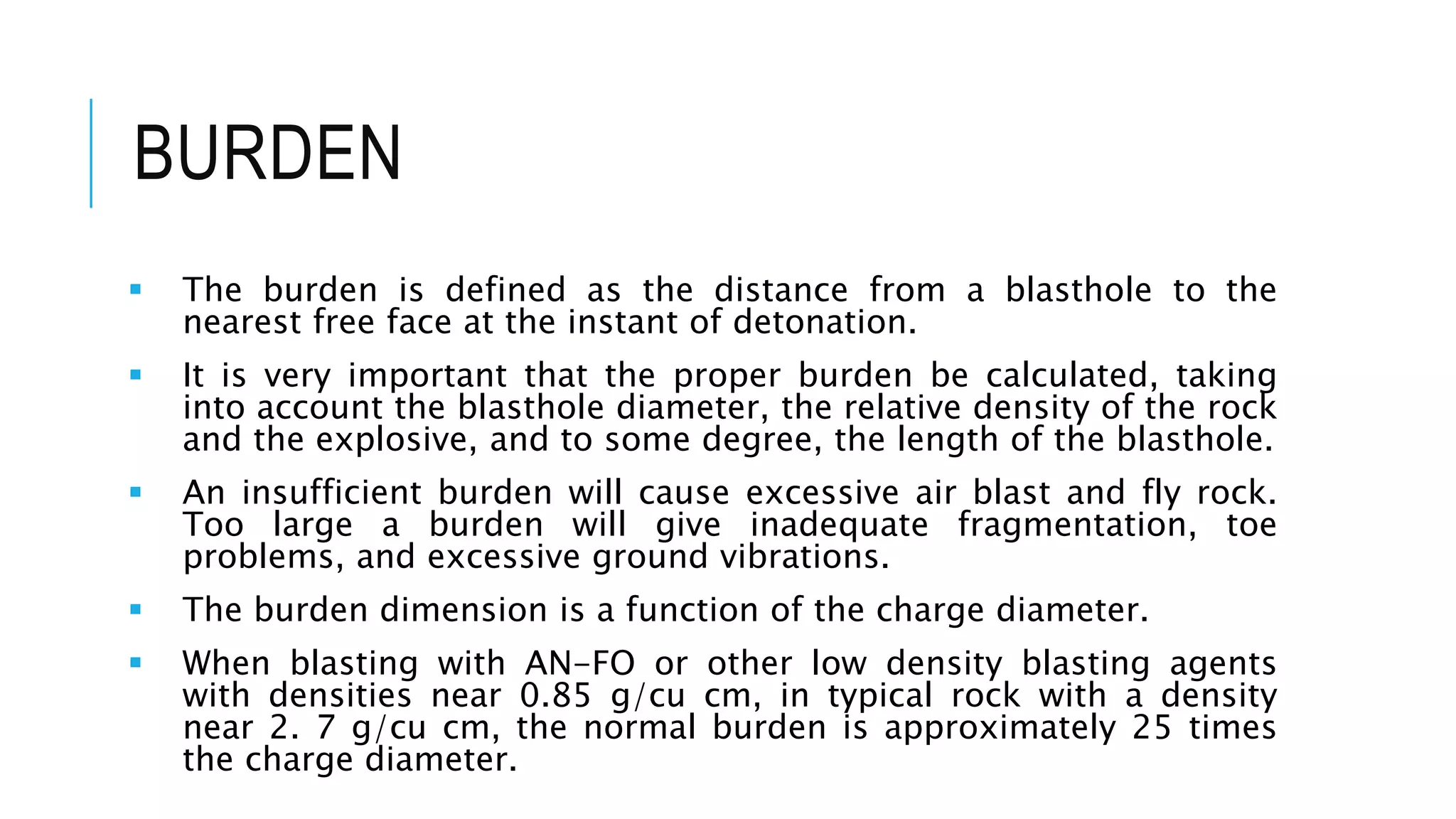 BURDEN
 The burden is defined as the distance from a blasthole to the
nearest free face at the instant of detonation.
 It is very important that the proper burden be calculated, taking
into account the blasthole diameter, the relative density of the rock
and the explosive, and to some degree, the length of the blasthole.
 An insufficient burden will cause excessive air blast and fly rock.
Too large a burden will give inadequate fragmentation, toe
problems, and excessive ground vibrations.
 The burden dimension is a function of the charge diameter.
 When blasting with AN-FO or other low density blasting agents
with densities near 0.85 g/cu cm, in typical rock with a density
near 2. 7 g/cu cm, the normal burden is approximately 25 times
the charge diameter.
 