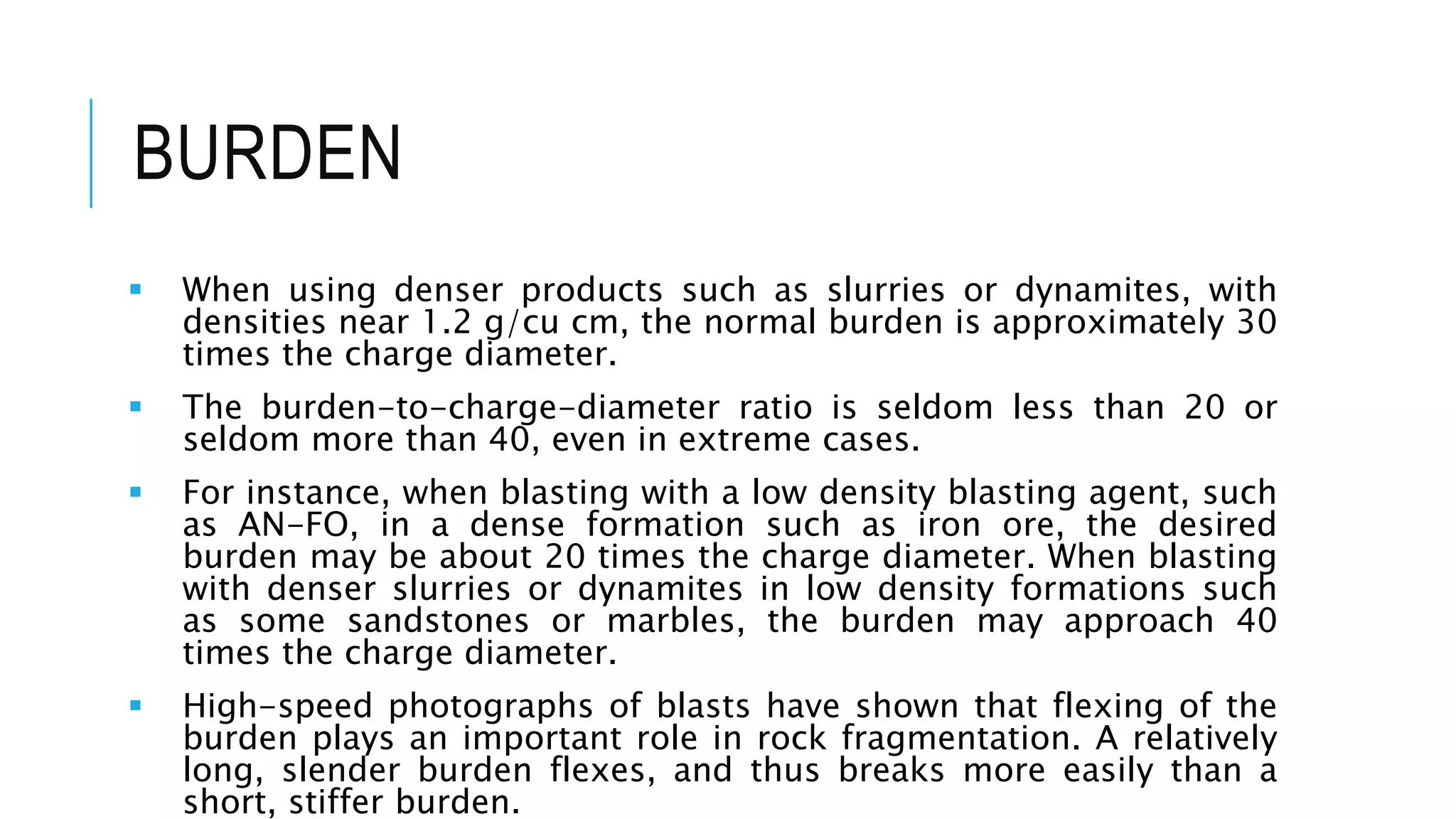 BURDEN
 When using denser products such as slurries or dynamites, with
densities near 1.2 g/cu cm, the normal burden is approximately 30
times the charge diameter.
 The burden-to-charge-diameter ratio is seldom less than 20 or
seldom more than 40, even in extreme cases.
 For instance, when blasting with a low density blasting agent, such
as AN-FO, in a dense formation such as iron ore, the desired
burden may be about 20 times the charge diameter. When blasting
with denser slurries or dynamites in low density formations such
as some sandstones or marbles, the burden may approach 40
times the charge diameter.
 High-speed photographs of blasts have shown that flexing of the
burden plays an important role in rock fragmentation. A relatively
long, slender burden flexes, and thus breaks more easily than a
short, stiffer burden.
 