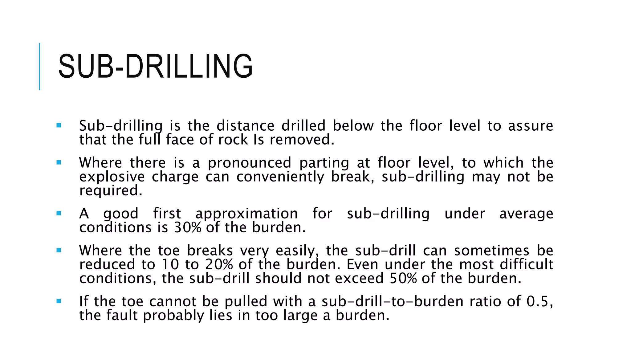 SUB-DRILLING
 Sub-drilling is the distance drilled below the floor level to assure
that the full face of rock Is removed.
 Where there is a pronounced parting at floor level, to which the
explosive charge can conveniently break, sub-drilling may not be
required.
 A good first approximation for sub-drilling under average
conditions is 30% of the burden.
 Where the toe breaks very easily, the sub-drill can sometimes be
reduced to 10 to 20% of the burden. Even under the most difficult
conditions, the sub-drill should not exceed 50% of the burden.
 If the toe cannot be pulled with a sub-drill-to-burden ratio of 0.5,
the fault probably lies in too large a burden.
 