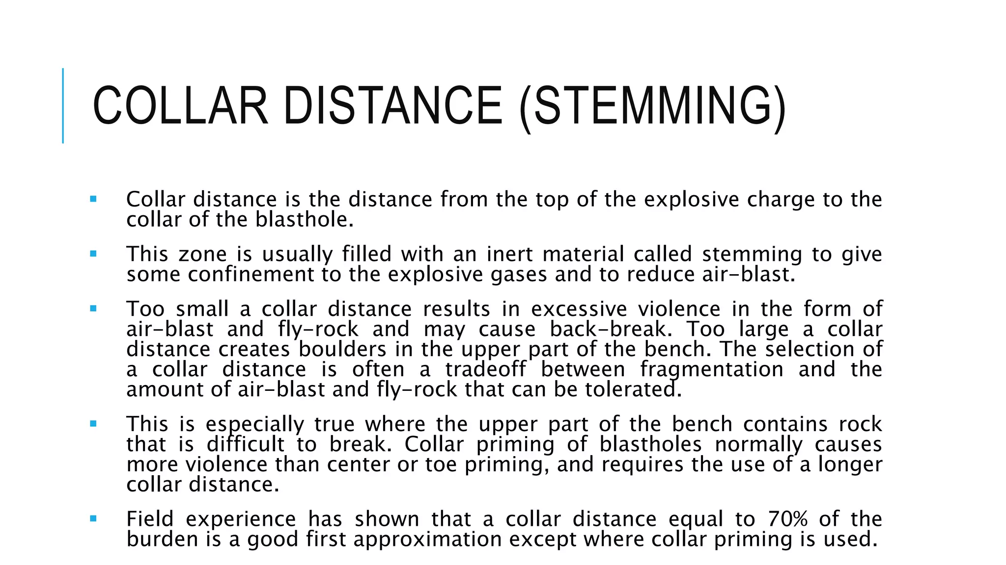 COLLAR DISTANCE (STEMMING)
 Collar distance is the distance from the top of the explosive charge to the
collar of the blasthole.
 This zone is usually filled with an inert material called stemming to give
some confinement to the explosive gases and to reduce air-blast.
 Too small a collar distance results in excessive violence in the form of
air-blast and fly-rock and may cause back-break. Too large a collar
distance creates boulders in the upper part of the bench. The selection of
a collar distance is often a tradeoff between fragmentation and the
amount of air-blast and fly-rock that can be tolerated.
 This is especially true where the upper part of the bench contains rock
that is difficult to break. Collar priming of blastholes normally causes
more violence than center or toe priming, and requires the use of a longer
collar distance.
 Field experience has shown that a collar distance equal to 70% of the
burden is a good first approximation except where collar priming is used.
 