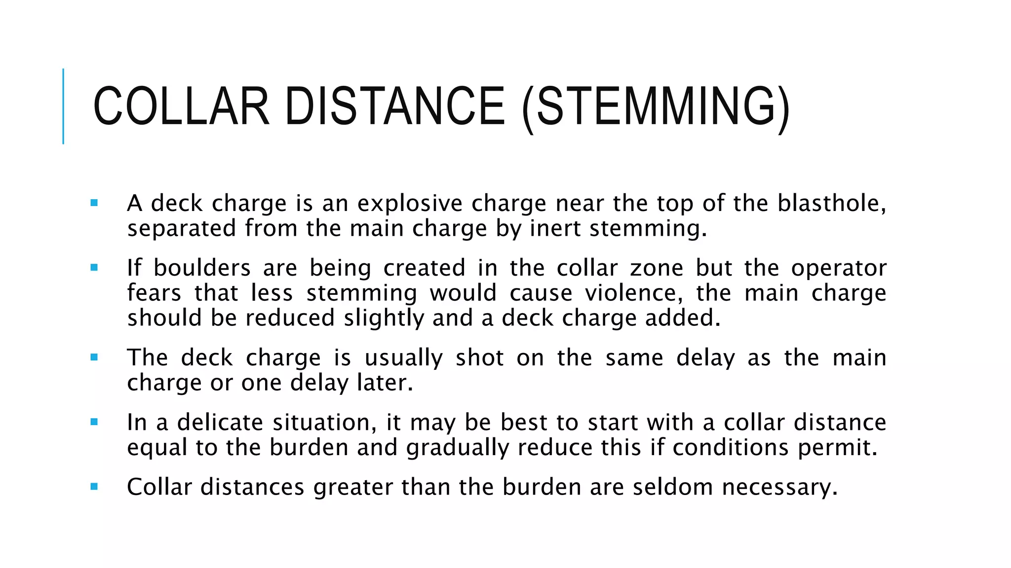COLLAR DISTANCE (STEMMING)
 A deck charge is an explosive charge near the top of the blasthole,
separated from the main charge by inert stemming.
 If boulders are being created in the collar zone but the operator
fears that less stemming would cause violence, the main charge
should be reduced slightly and a deck charge added.
 The deck charge is usually shot on the same delay as the main
charge or one delay later.
 In a delicate situation, it may be best to start with a collar distance
equal to the burden and gradually reduce this if conditions permit.
 Collar distances greater than the burden are seldom necessary.
 
