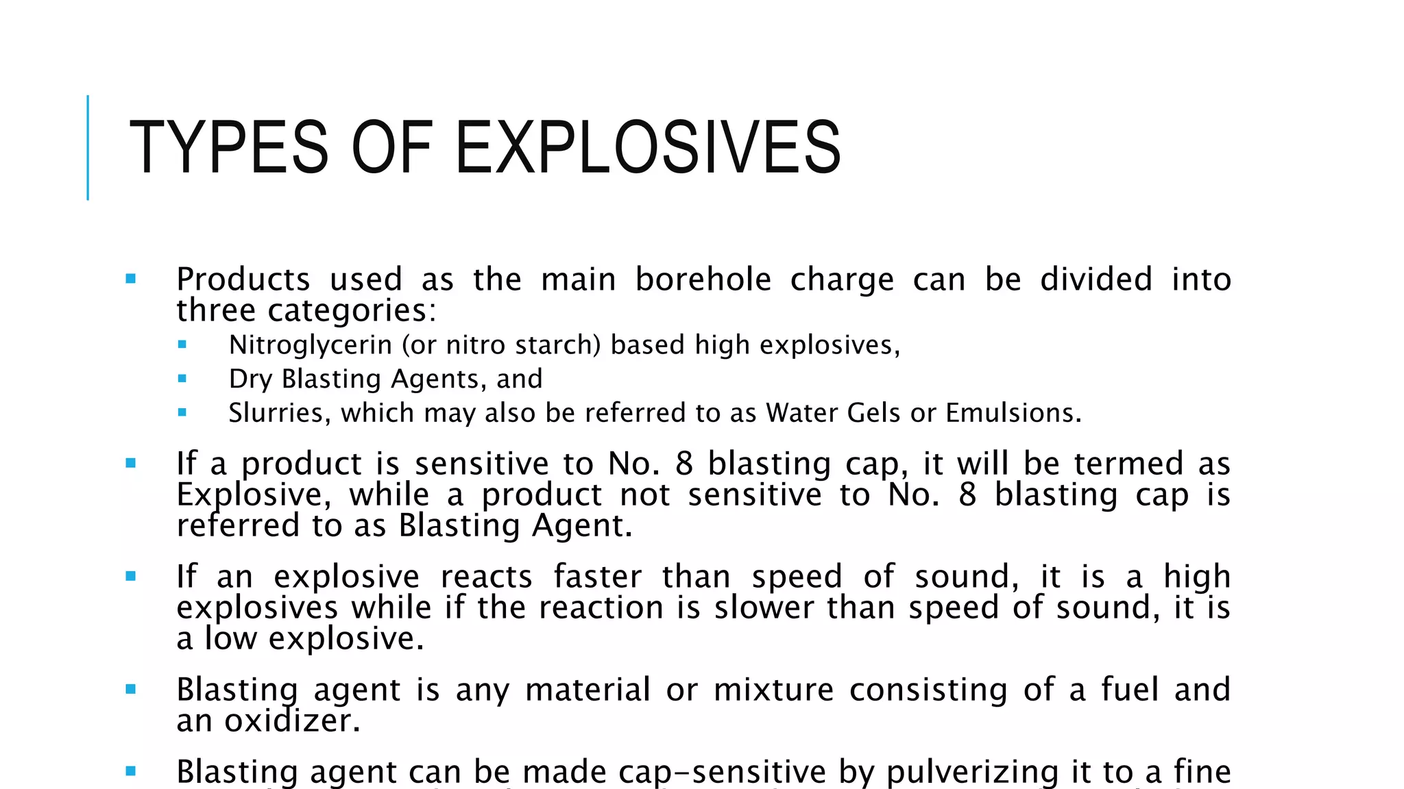 TYPES OF EXPLOSIVES
 Products used as the main borehole charge can be divided into
three categories:
 Nitroglycerin (or nitro starch) based high explosives,
 Dry Blasting Agents, and
 Slurries, which may also be referred to as Water Gels or Emulsions.
 If a product is sensitive to No. 8 blasting cap, it will be termed as
Explosive, while a product not sensitive to No. 8 blasting cap is
referred to as Blasting Agent.
 If an explosive reacts faster than speed of sound, it is a high
explosives while if the reaction is slower than speed of sound, it is
a low explosive.
 Blasting agent is any material or mixture consisting of a fuel and
an oxidizer.
 Blasting agent can be made cap-sensitive by pulverizing it to a fine
 