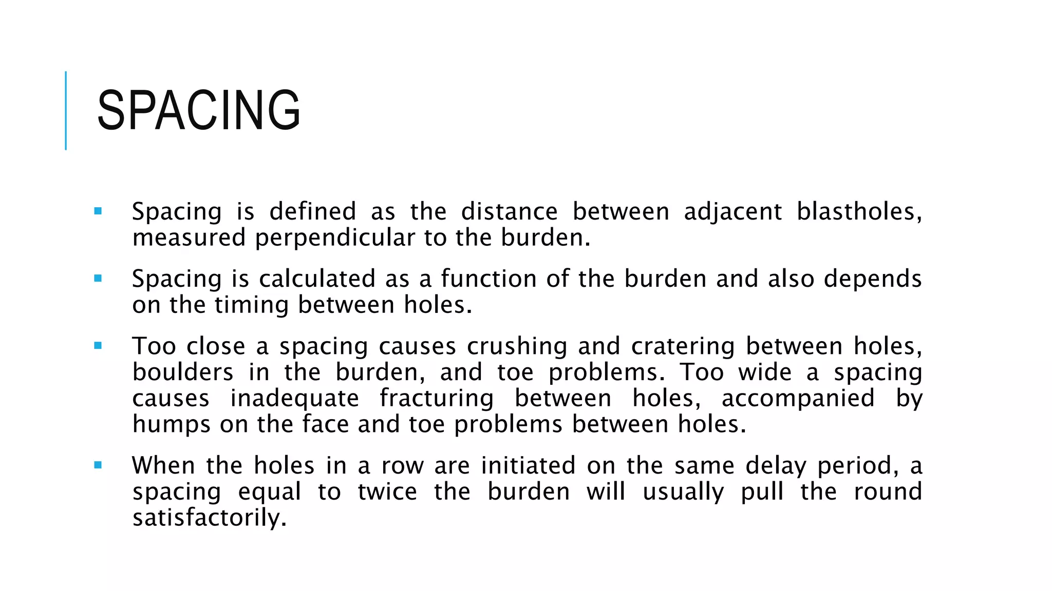 SPACING
 Spacing is defined as the distance between adjacent blastholes,
measured perpendicular to the burden.
 Spacing is calculated as a function of the burden and also depends
on the timing between holes.
 Too close a spacing causes crushing and cratering between holes,
boulders in the burden, and toe problems. Too wide a spacing
causes inadequate fracturing between holes, accompanied by
humps on the face and toe problems between holes.
 When the holes in a row are initiated on the same delay period, a
spacing equal to twice the burden will usually pull the round
satisfactorily.
 