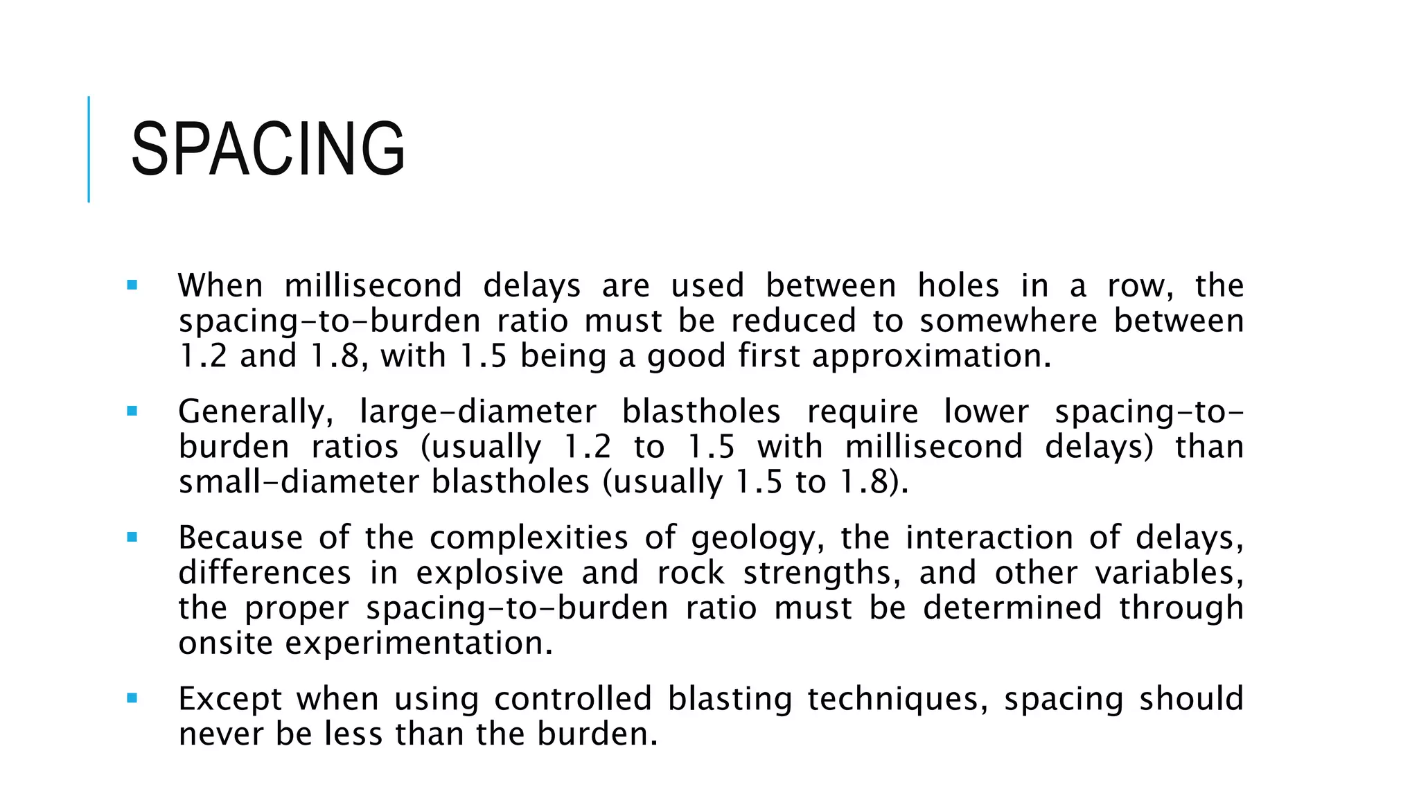 SPACING
 When millisecond delays are used between holes in a row, the
spacing-to-burden ratio must be reduced to somewhere between
1.2 and 1.8, with 1.5 being a good first approximation.
 Generally, large-diameter blastholes require lower spacing-to-
burden ratios (usually 1.2 to 1.5 with millisecond delays) than
small-diameter blastholes (usually 1.5 to 1.8).
 Because of the complexities of geology, the interaction of delays,
differences in explosive and rock strengths, and other variables,
the proper spacing-to-burden ratio must be determined through
onsite experimentation.
 Except when using controlled blasting techniques, spacing should
never be less than the burden.
 
