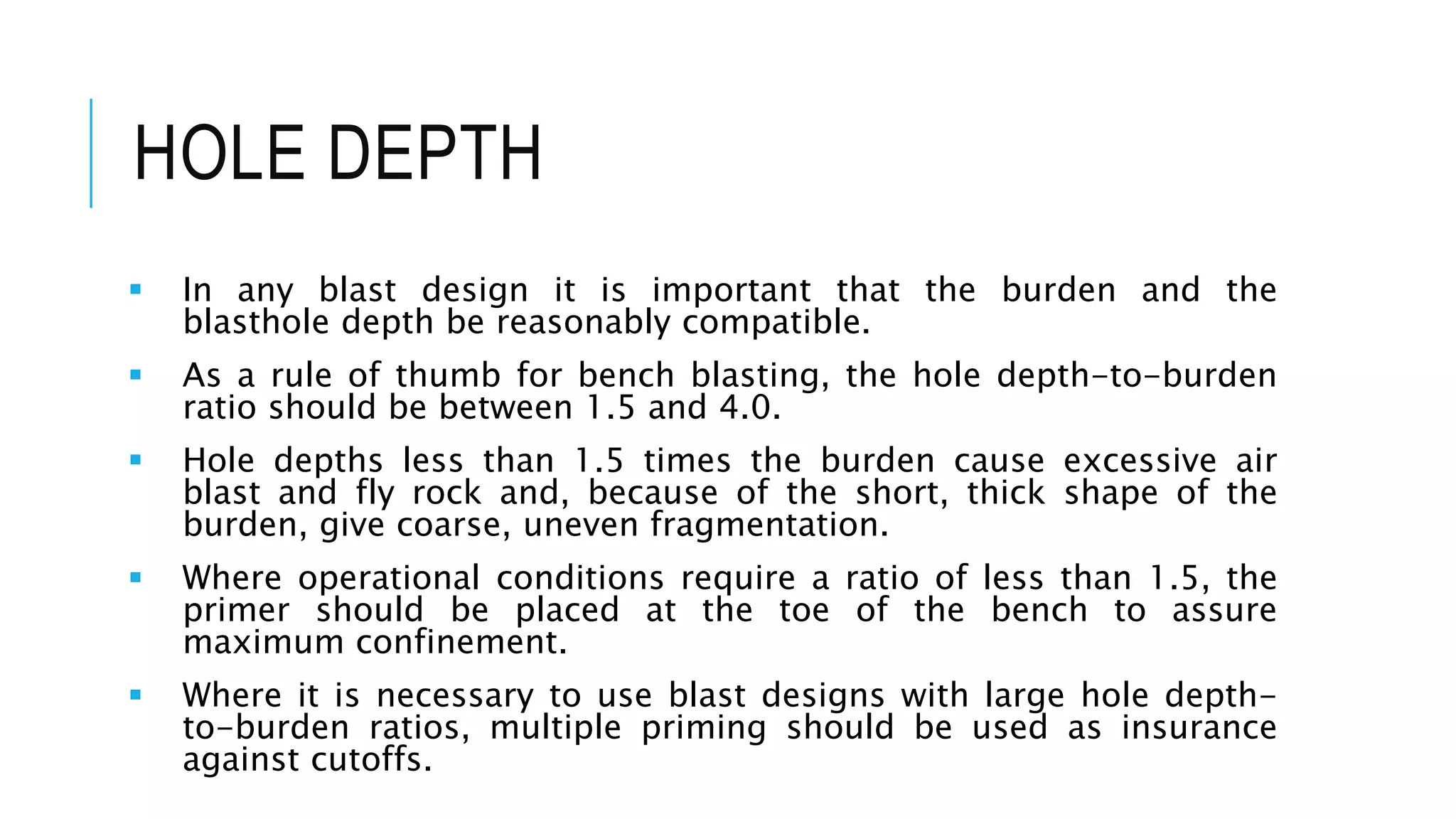 HOLE DEPTH
 In any blast design it is important that the burden and the
blasthole depth be reasonably compatible.
 As a rule of thumb for bench blasting, the hole depth-to-burden
ratio should be between 1.5 and 4.0.
 Hole depths less than 1.5 times the burden cause excessive air
blast and fly rock and, because of the short, thick shape of the
burden, give coarse, uneven fragmentation.
 Where operational conditions require a ratio of less than 1.5, the
primer should be placed at the toe of the bench to assure
maximum confinement.
 Where it is necessary to use blast designs with large hole depth-
to-burden ratios, multiple priming should be used as insurance
against cutoffs.
 