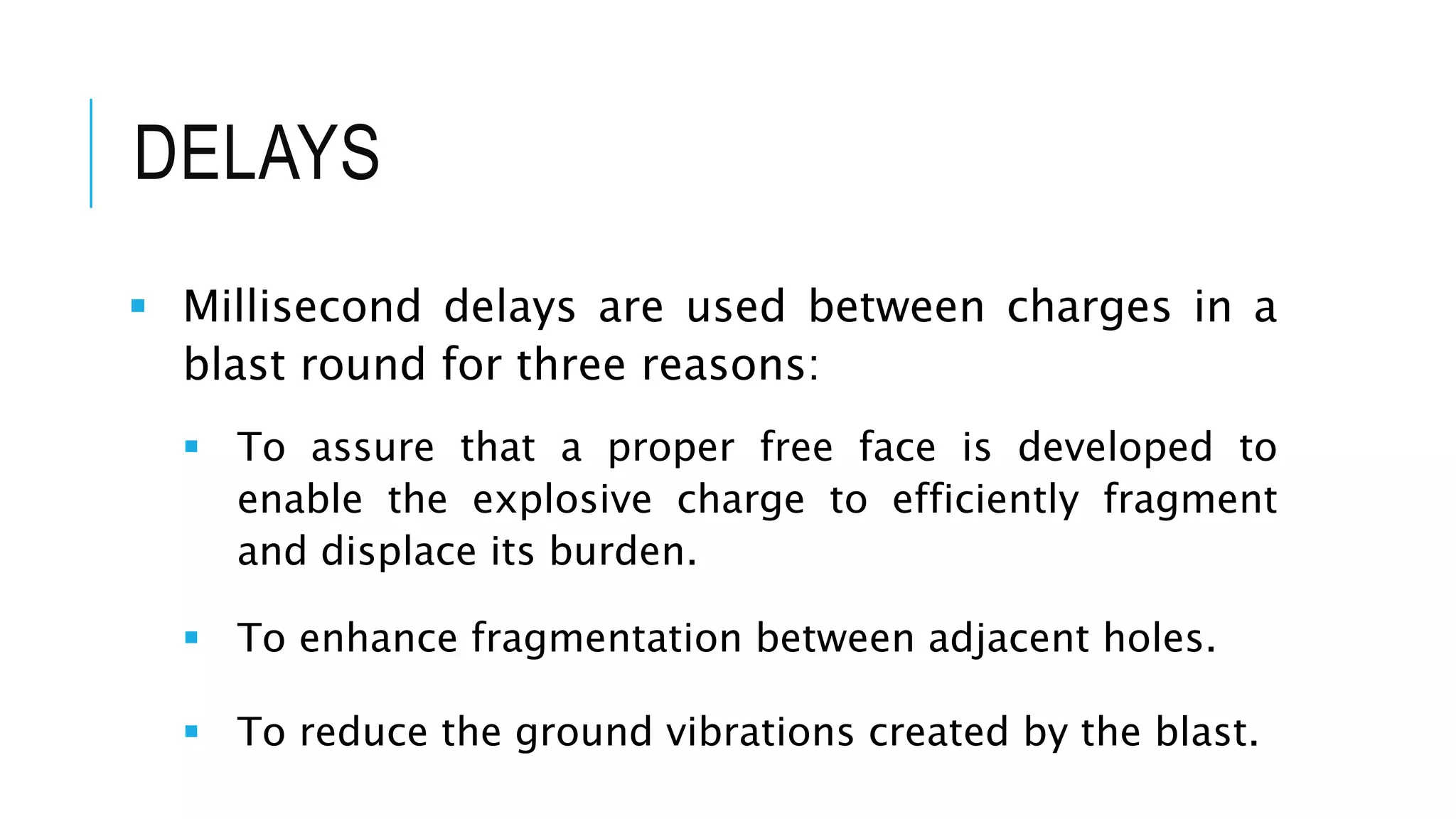 DELAYS
 Millisecond delays are used between charges in a
blast round for three reasons:
 To assure that a proper free face is developed to
enable the explosive charge to efficiently fragment
and displace its burden.
 To enhance fragmentation between adjacent holes.
 To reduce the ground vibrations created by the blast.
 