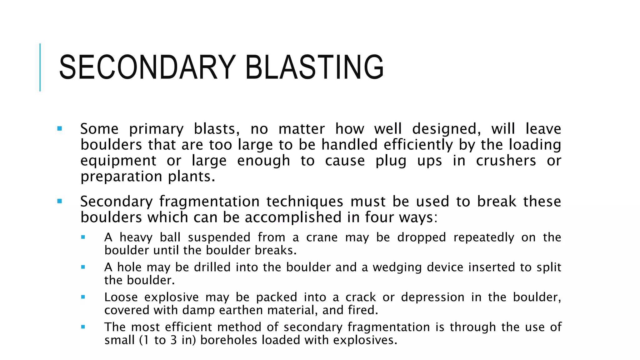 SECONDARY BLASTING
 Some primary blasts, no matter how well designed, will leave
boulders that are too large to be handled efficiently by the loading
equipment or large enough to cause plug ups in crushers or
preparation plants.
 Secondary fragmentation techniques must be used to break these
boulders which can be accomplished in four ways:
 A heavy ball suspended from a crane may be dropped repeatedly on the
boulder until the boulder breaks.
 A hole may be drilled into the boulder and a wedging device inserted to split
the boulder.
 Loose explosive may be packed into a crack or depression in the boulder,
covered with damp earthen material, and fired.
 The most efficient method of secondary fragmentation is through the use of
small (1 to 3 in) boreholes loaded with explosives.
 