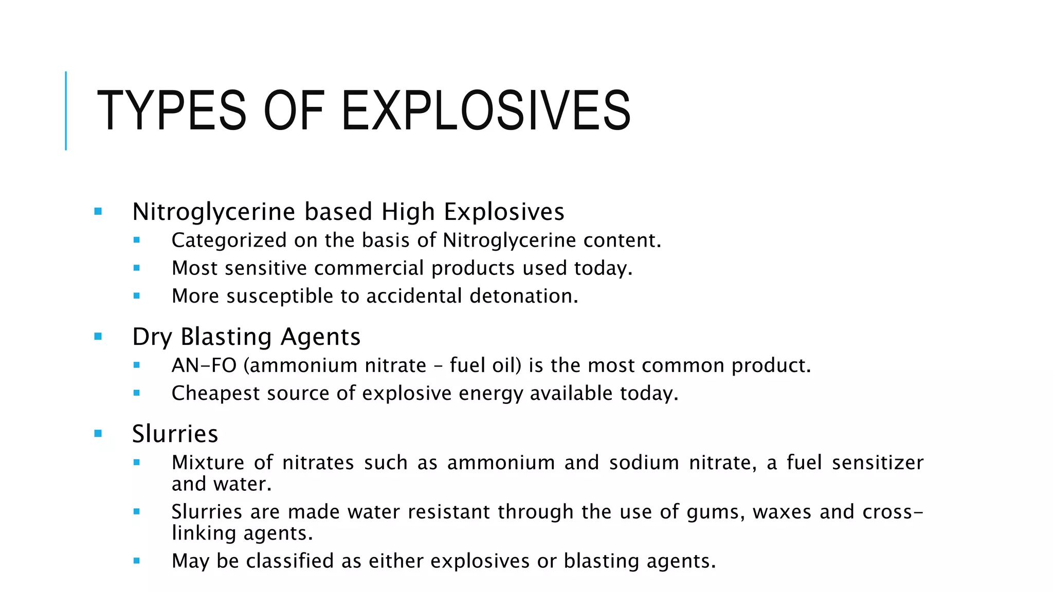 TYPES OF EXPLOSIVES
 Nitroglycerine based High Explosives
 Categorized on the basis of Nitroglycerine content.
 Most sensitive commercial products used today.
 More susceptible to accidental detonation.
 Dry Blasting Agents
 AN-FO (ammonium nitrate – fuel oil) is the most common product.
 Cheapest source of explosive energy available today.
 Slurries
 Mixture of nitrates such as ammonium and sodium nitrate, a fuel sensitizer
and water.
 Slurries are made water resistant through the use of gums, waxes and cross-
linking agents.
 May be classified as either explosives or blasting agents.
 