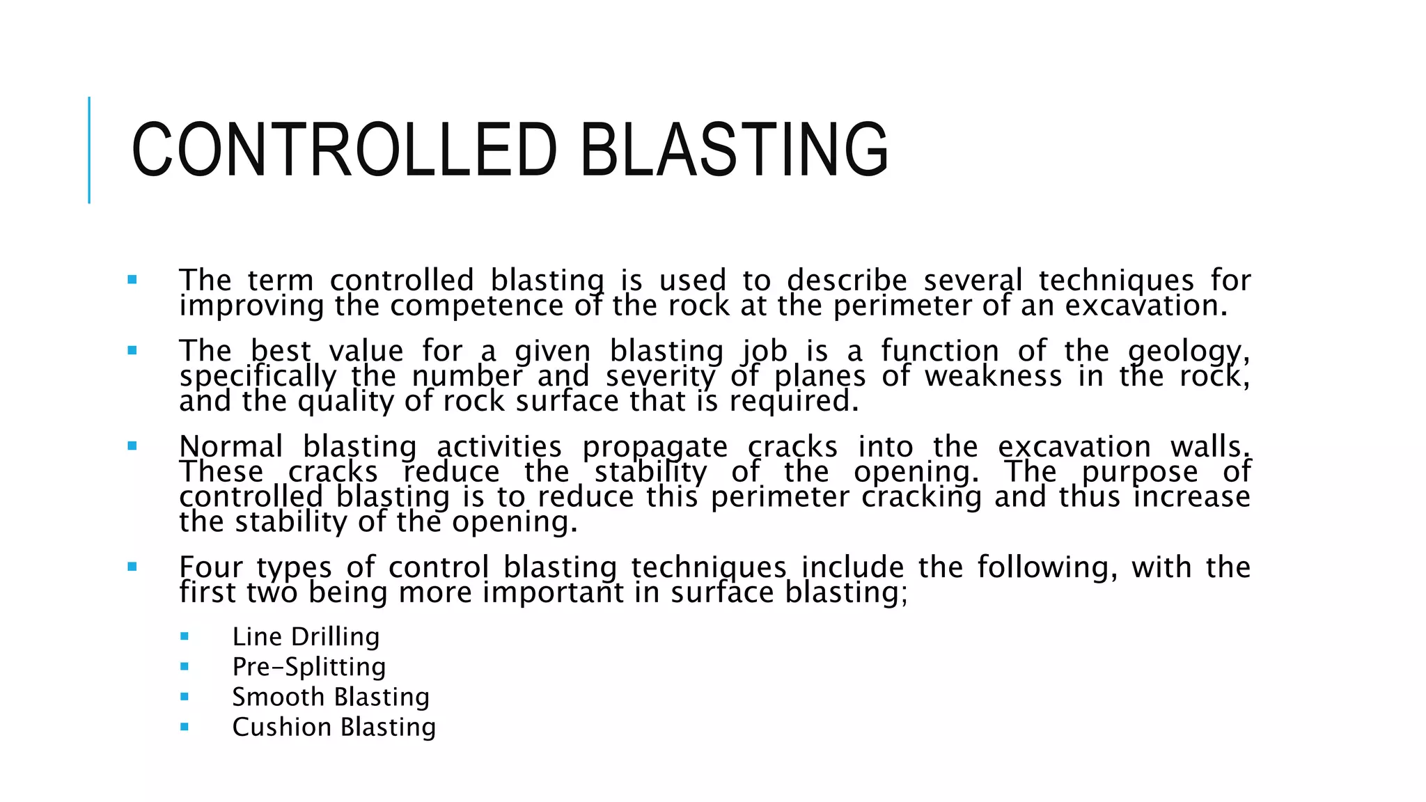 CONTROLLED BLASTING
 The term controlled blasting is used to describe several techniques for
improving the competence of the rock at the perimeter of an excavation.
 The best value for a given blasting job is a function of the geology,
specifically the number and severity of planes of weakness in the rock,
and the quality of rock surface that is required.
 Normal blasting activities propagate cracks into the excavation walls.
These cracks reduce the stability of the opening. The purpose of
controlled blasting is to reduce this perimeter cracking and thus increase
the stability of the opening.
 Four types of control blasting techniques include the following, with the
first two being more important in surface blasting;
 Line Drilling
 Pre-Splitting
 Smooth Blasting
 Cushion Blasting
 
