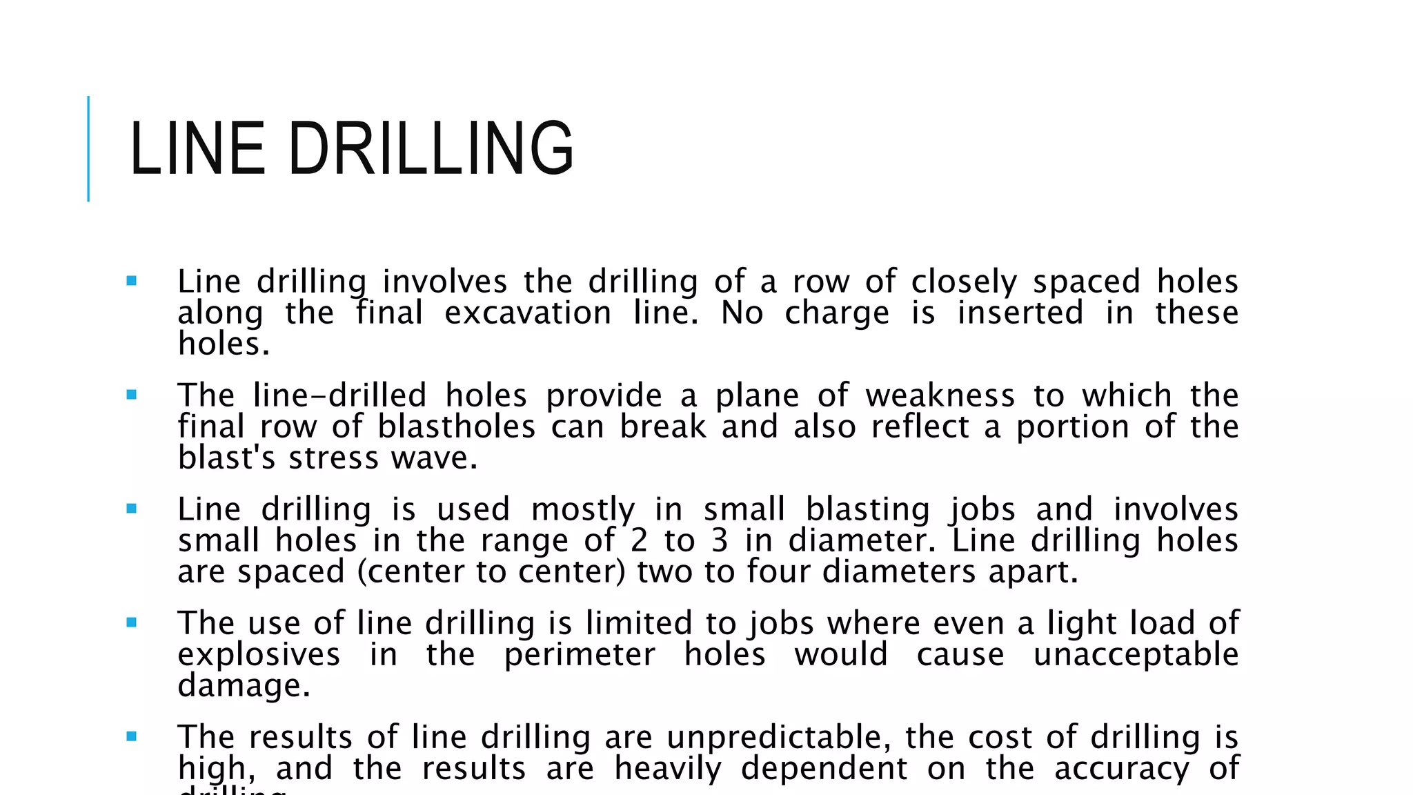 LINE DRILLING
 Line drilling involves the drilling of a row of closely spaced holes
along the final excavation line. No charge is inserted in these
holes.
 The line-drilled holes provide a plane of weakness to which the
final row of blastholes can break and also reflect a portion of the
blast's stress wave.
 Line drilling is used mostly in small blasting jobs and involves
small holes in the range of 2 to 3 in diameter. Line drilling holes
are spaced (center to center) two to four diameters apart.
 The use of line drilling is limited to jobs where even a light load of
explosives in the perimeter holes would cause unacceptable
damage.
 The results of line drilling are unpredictable, the cost of drilling is
high, and the results are heavily dependent on the accuracy of
 
