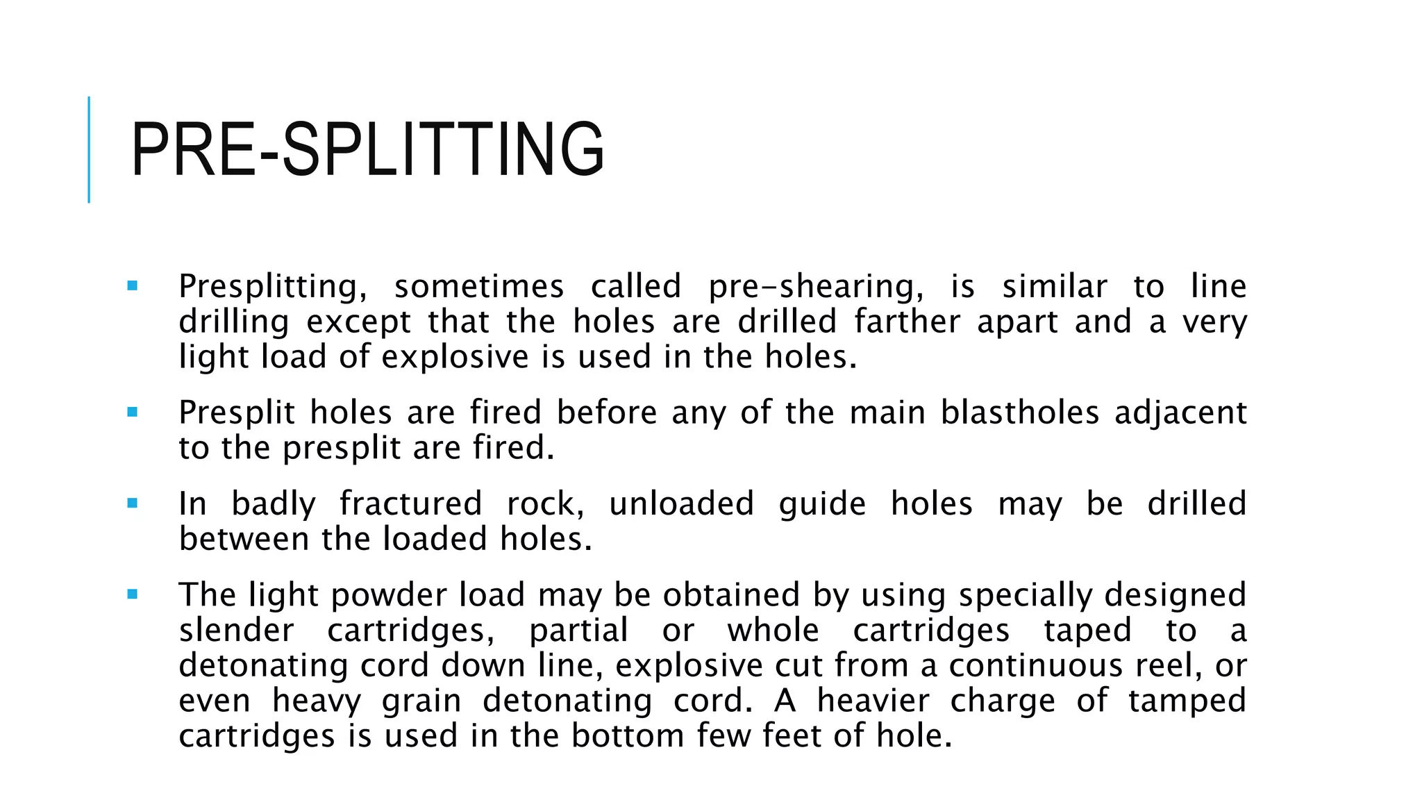PRE-SPLITTING
 Presplitting, sometimes called pre-shearing, is similar to line
drilling except that the holes are drilled farther apart and a very
light load of explosive is used in the holes.
 Presplit holes are fired before any of the main blastholes adjacent
to the presplit are fired.
 In badly fractured rock, unloaded guide holes may be drilled
between the loaded holes.
 The light powder load may be obtained by using specially designed
slender cartridges, partial or whole cartridges taped to a
detonating cord down line, explosive cut from a continuous reel, or
even heavy grain detonating cord. A heavier charge of tamped
cartridges is used in the bottom few feet of hole.
 