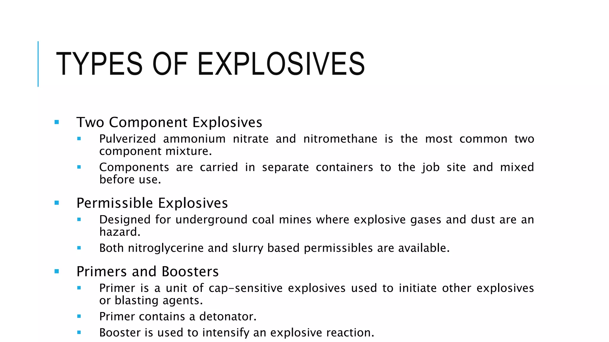 TYPES OF EXPLOSIVES
 Two Component Explosives
 Pulverized ammonium nitrate and nitromethane is the most common two
component mixture.
 Components are carried in separate containers to the job site and mixed
before use.
 Permissible Explosives
 Designed for underground coal mines where explosive gases and dust are an
hazard.
 Both nitroglycerine and slurry based permissibles are available.
 Primers and Boosters
 Primer is a unit of cap-sensitive explosives used to initiate other explosives
or blasting agents.
 Primer contains a detonator.
 Booster is used to intensify an explosive reaction.
 