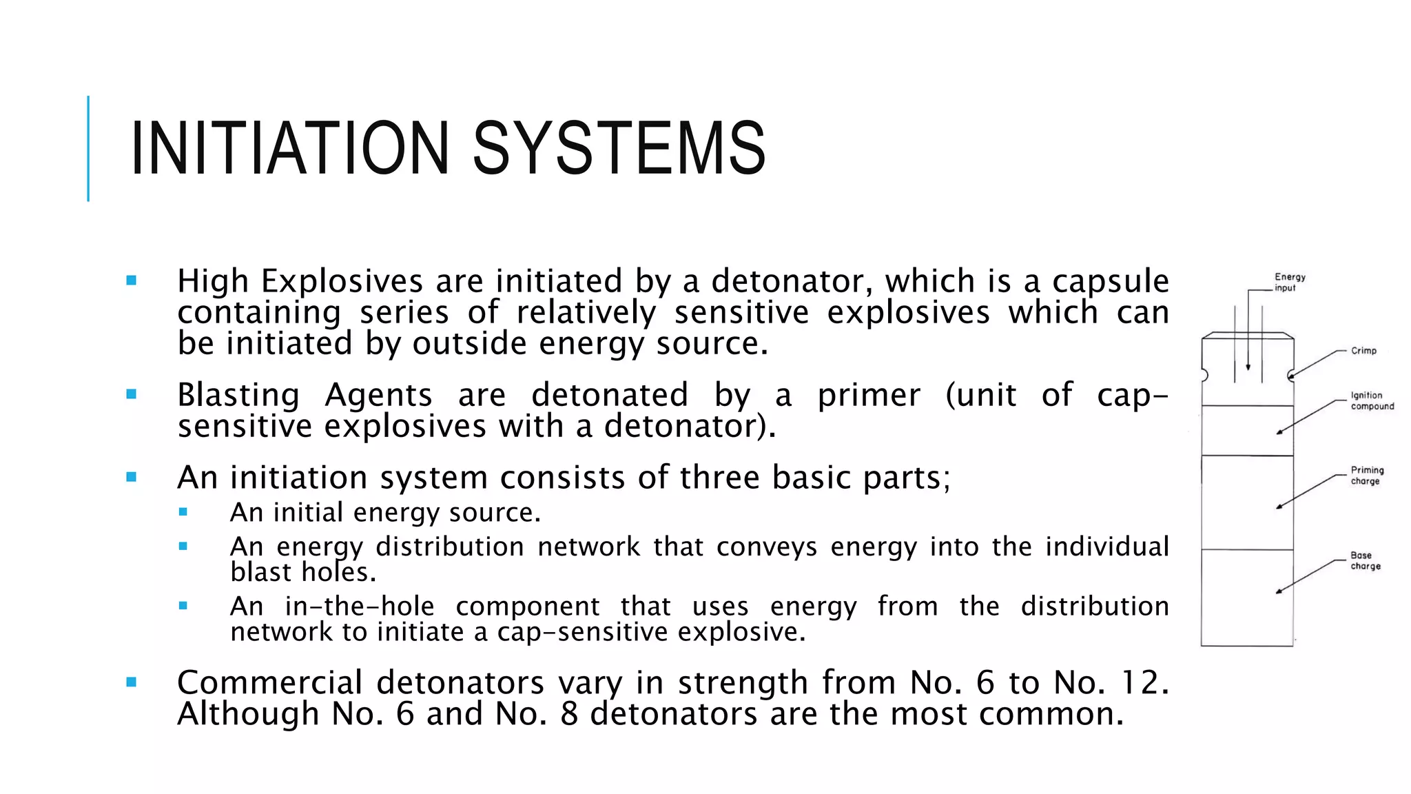 INITIATION SYSTEMS
 High Explosives are initiated by a detonator, which is a capsule
containing series of relatively sensitive explosives which can
be initiated by outside energy source.
 Blasting Agents are detonated by a primer (unit of cap-
sensitive explosives with a detonator).
 An initiation system consists of three basic parts;
 An initial energy source.
 An energy distribution network that conveys energy into the individual
blast holes.
 An in-the-hole component that uses energy from the distribution
network to initiate a cap-sensitive explosive.
 Commercial detonators vary in strength from No. 6 to No. 12.
Although No. 6 and No. 8 detonators are the most common.
 
