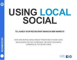 ROCKBOT.COM
SHARE	
  
THIS	
  WHITEPAPER	
  
USING LOCAL
SOCIAL
TOLAUNCHYOURRESTAURANTBRANDINNEWMARKETS
HOW	
  ONE	
  BUFFALO	
  WILD	
  WINGS®	
  FRANCHISEE	
  UTILIZED	
  LOCAL	
  
SOCIAL	
  MEDIA	
  TACTICS	
  TO	
  PRODUCE	
  THE	
  MOST	
  SUCCESSFUL	
  
OPENINGS	
  OF	
  THE	
  ENTIRE	
  CHAIN	
  
 